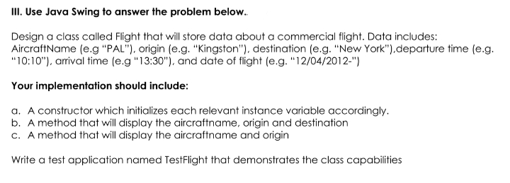 III. Use Java Swing to answer the problem below.
Design a class called Flight that will store data about a commercial flight. Data includes:
AircraftName (e.g "PAL"), origin (e.g. "Kingston"), destination (e.g. "New York"),departure time (e.g.
"10:10"), arrival time (e.g "13:30"), and date of flight (e.g. "12/04/2012-")
Your implementation should include:
a. A constructor which initializes each relevant instance variable accordingly.
b. A method that will display the aircraftname, origin and destination
c. A method that will display the aircraftname and origin
Write a test application named TestFlight that demonstrates the class capabilities
