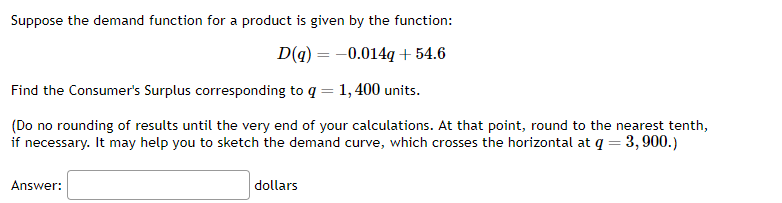 Suppose the demand function for a product is given by the function:
D(q) = -0.014g + 54.6
Find the Consumer's Surplus corresponding to q = 1,400 units.
(Do no rounding of results until the very end of your calculations. At that point, round to the nearest tenth,
if necessary. It may help you to sketch the demand curve, which crosses the horizontal at q = 3,900.)
Answer:
dollars