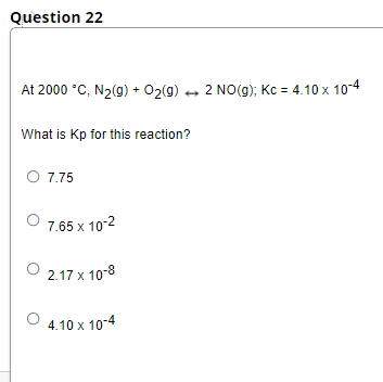 Question 22
At 2000 °C, N2(9) + 02(g) 2 NO(g); Kc = 4.10 x 104
What is Kp for this reaction?
O 7,75
7.65 x 10-2
2.17 x 10-8
4.10 x 10-4
