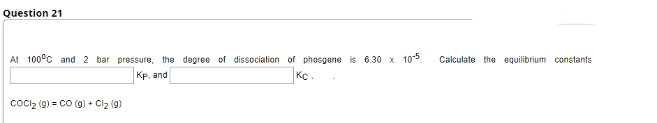 Question 21
At 100°c and 2 bar pressure, the degree of dissociation of phosgene is 6.30 x 105.
Calculate the equilibrium constants
|Кр, and
Kc.
coci2 (g) = cO (g) + Cl2 (g)
