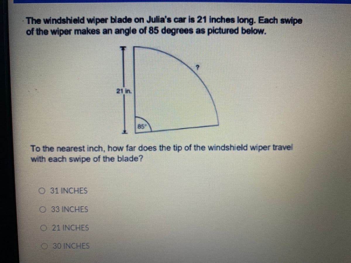 The windshield wiper blade on Julia's car is 21 inches long, Each swipe
of the wiper makes an angle of 85 degrees as pictured below.
21 m.
85
To the nearest inch, how far does the tip of the windshield wiper travel
with each swipe of the blade?
31 INCHES
33 INCHES
O 21 INCHES
30 INCHES

