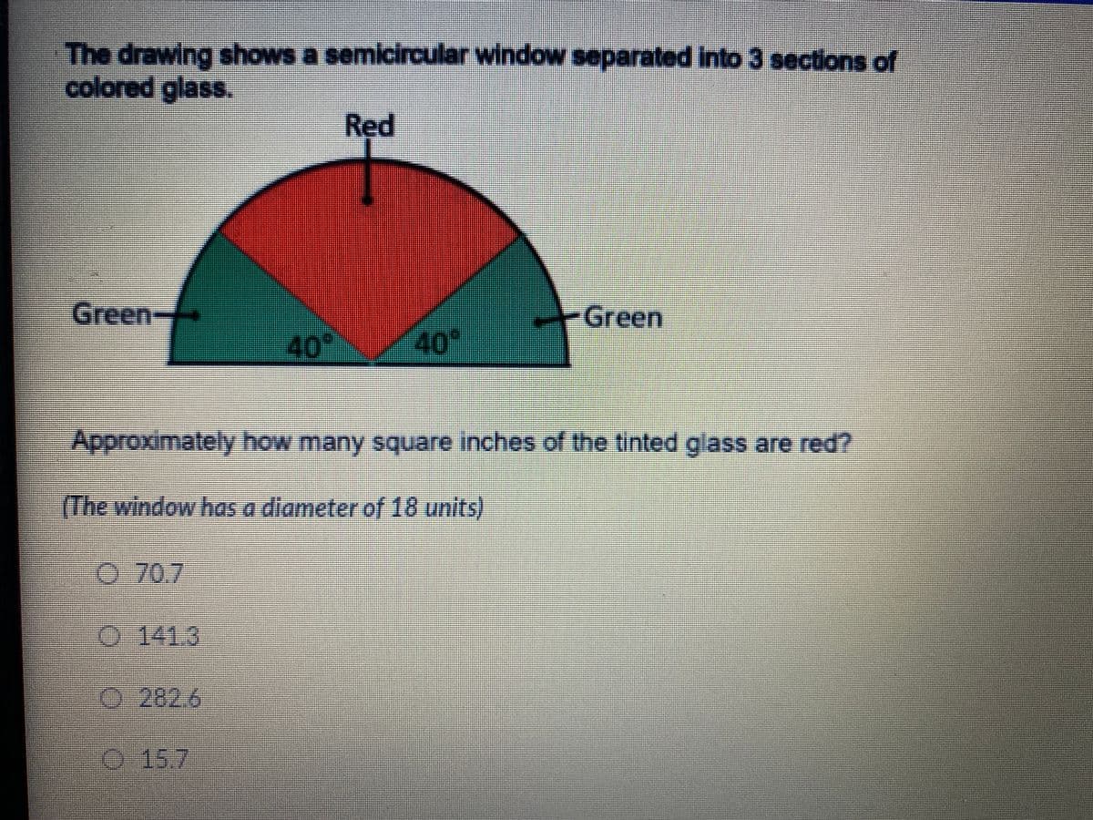The drawing shows a semicircular window separated into 3 sections of
colored glass.
Red
%3D
Green
-Green
40
40°
Approximately how many square inches of the tinted glass are red?
(The window has a diameter of 18 units)
O 70.7
0 141.3
O282.6
0-157
