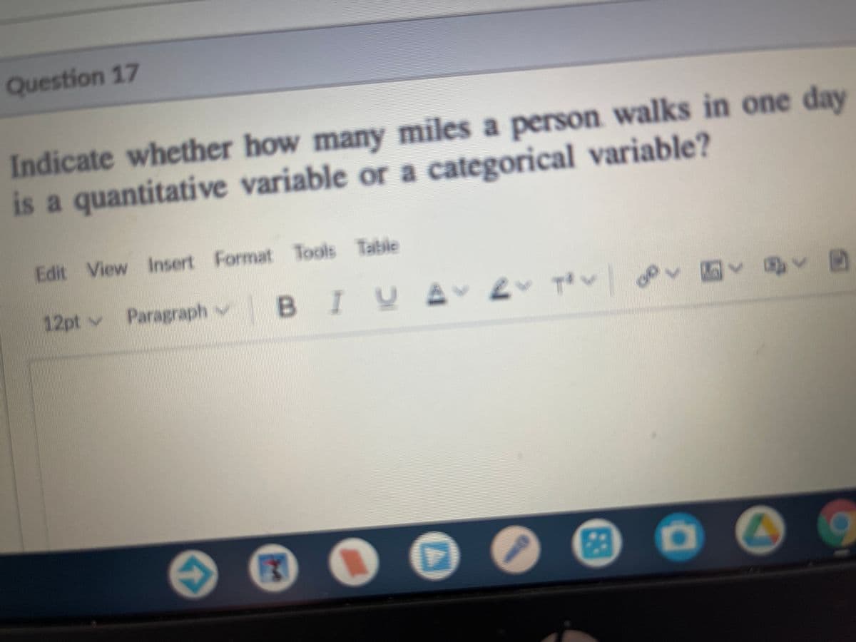 Question 17
Indicate whether how many miles a person walks in one day
is a quantitative variable or a categorical variable?
Edit View Insert Format Tools Table
12pt v Paragraph v
BIVA
