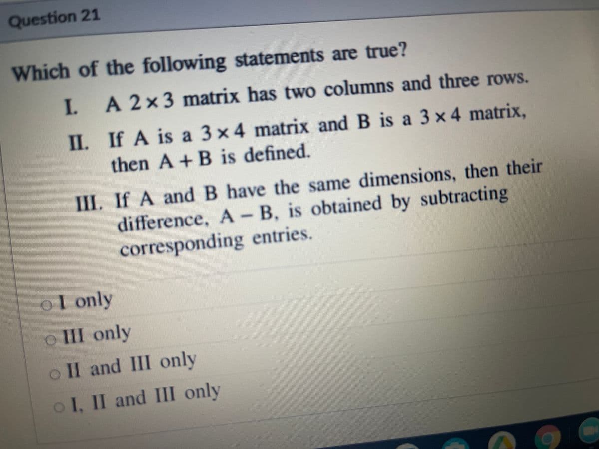 Question 21
Which of the following statements are true?
I. A2x3 matrix has two columns and three rows.
II. If A is a 3x4 matrix and B is a 3 x 4 matrix,
then A +B is defined.
III. If A and B have the same dimensions, then their
difference, A -B, is obtained by subtracting
corresponding entries.
oI only
III only
o II and III only
oI, II and III only
