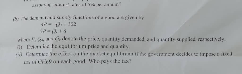 assuming interest rates of 5% per annum?
(b) The demand and supply functions of a good are given by
4P =-Qd+ 102
5P Q+ 6
where P, Qd, and Q, denote the price, quantity demanded, and quantity supplied, respectively.
(i) Determine the equilibrium price and quantity.
(i) Determine the effect on the market equilibrium if the government decides to impose a fixed
tax of GH¢9 on each good. Who pays the tax?
