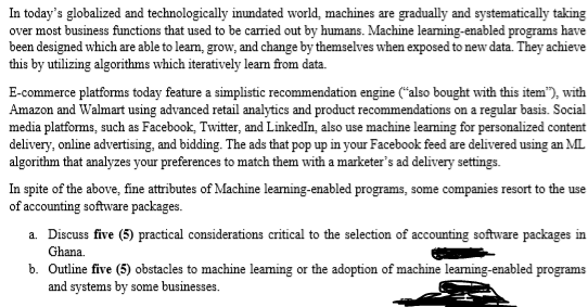 In today's globalized and technologically inundated world, machines are gradually and systematically taking
over most business functions that used to be carried out by humans. Machine learning-enabled programs have
been designed which are able to learn, grow, and change by themselves when exposed to new data. They achieve
this by utilizing algorithms which iteratively learn from data.
E-commerce platforms today feature a simplistic recommendation engine ("also bought with this item"), with
Amazon and Walmart using advanced retail analytics and product recommendations on a regular basis. Social
media platforms, such as Facebook, Twitter, and LinkedIn, also use machine learning for personalized content
delivery, online advertising, and bidding. The ads that pop up in your Facebook feed are delivered using an ML
algorithm that analyzes your preferences to match them with a marketer's ad delivery settings.
In spite of the above, fine attributes of Machine learning-enabled programs, some companies resort to the use
of accounting software packages.
a. Discuss five (5) practical considerations critical to the selection of accounting software packages in
Ghana.
b. Outline five (5) obstacles to machine learning or the adoption of machine learning-enabled programs
and systems by some businesses.
