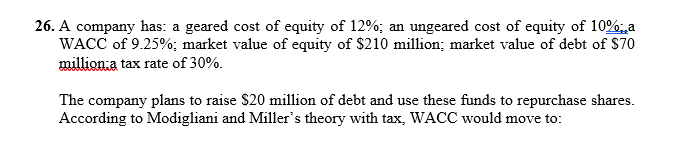 26. A company has: a geared cost of equity of 12%; an ungeared cost of equity of 10%, a
WACC of 9.25%; market value of equity of $210 million; market value of debt of $70
million a tax rate of 30%.
The company plans to raise $20 million of debt and use these funds to repurchase shares.
According to Modigliani and Miller's theory with tax, WACC would move to: