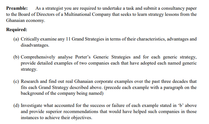 Preamble: As a strategist you are required to undertake a task and submit a consultancy paper
to the Board of Directors of a Multinational Company that seeks to learn strategy lessons from the
Ghanaian economy.
Required:
(a) Critically examine any 11 Grand Strategies in terms of their characteristics, advantages and
disadvantages.
(b) Comprehensively analyse Porter's Generic Strategies and for each generic strategy,
provide detailed examples of two companies each that have adopted each named generic
strategy.
(c) Research and find out real Ghanaian corporate examples over the past three decades that
fits each Grand Strategy described above. (precede each example with a paragraph on the
background of the company being named)
(d) Investigate what accounted for the success or failure of each example stated in 'b' above
and provide superior recommendations that would have helped such companies in those
instances to achieve their objectives.