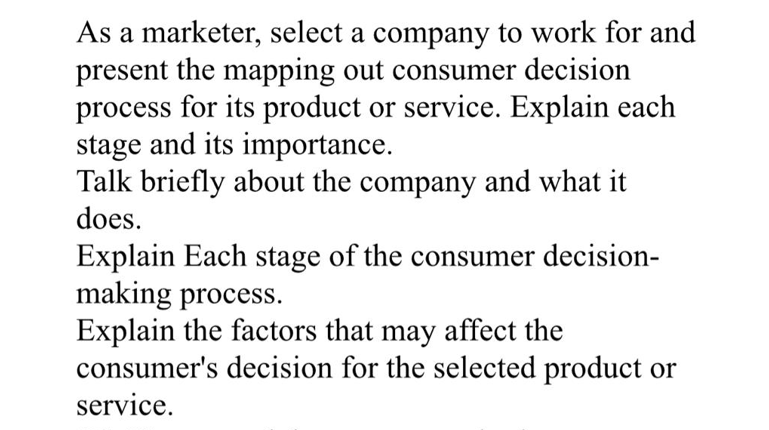 As a marketer, select a company to work for and
present the mapping out consumer decision
process for its product or service. Explain each
stage and its importance.
Talk briefly about the company and what it
does.
Explain Each stage of the consumer decision-
making process.
Explain the factors that may affect the
consumer's decision for the selected product or
service.