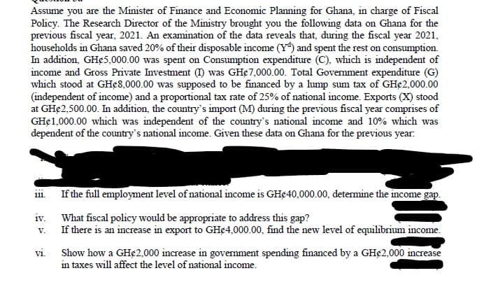 Assume you are the Minister of Finance and Economic Planning for Ghana, in charge of Fiscal
Policy. The Research Director of the Ministry brought you the following data on Ghana for the
previous fiscal year, 2021. An examination of the data reveals that, during the fiscal year 2021,
households in Ghana saved 20% of their disposable income (Y) and spent the rest on consumption.
In addition, GH¢5,000.00 was spent on Consumption expenditure (C), which is independent of
income and Gross Private Investment (I) was GH¢7,000.00. Total Government expenditure (G)
which stood at GHe8,000.00 was supposed to be financed by a lump sum tax of GH¢2,000.00
(independent of income) and a proportional tax rate of 25% of national income. Exports (X) stood
at GH€2,500.00. In addition, the country's import (M) during the previous fiscal year comprises of
GH¢1,000.00 which was independent of the country's national income and 10% which was
dependent of the country's national income. Given these data on Ghana for the previous year:
iii. If the full employment level of national income is GH¢40,000.00, determine the income gap.
iv.
What fiscal policy would be appropriate to address this gap?
V.
If there is an increase in export to GHC4,000.00, find the new level of equilibrium income.
vi.
Show how a GH¢2,000 increase in government spending financed by a GH€2,000 increase
in taxes will affect the level of national income.