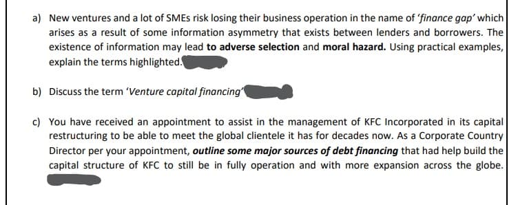 a) New ventures and a lot of SMEs risk losing their business operation in the name of 'finance gap' which
arises as a result of some information asymmetry that exists between lenders and borrowers. The
existence of information may lead to adverse selection and moral hazard. Using practical examples,
explain the terms highlighted.
b) Discuss the term 'Venture capital financing'
c) You have received an appointment to assist in the management of KFC Incorporated in its capital
restructuring to be able to meet the global clientele it has for decades now. As a Corporate Country
Director per your appointment, outline some major sources of debt financing that had help build the
capital structure of KFC to still be in fully operation and with more expansion across the globe.