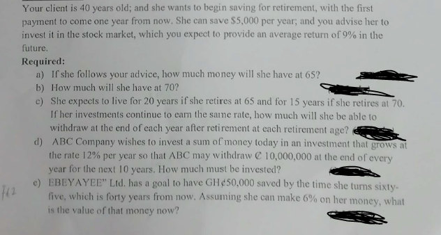 762
Your client is 40 years old; and she wants to begin saving for retirement, with the first
payment to come one year from now. She can save $5,000 per year; and you advise her to
invest it in the stock market, which you expect to provide an average return of 9% in the
future.
Required:
a) If she follows your advice, how much money will she have at 65?
b) How much will she have at 70?
c) She expects to live for 20 years if she retires at 65 and for 15 years if she retires at 70.
If her investments continue to earn the same rate, how much will she be able to
withdraw at the end of each year after retirement at each retirement age?
d) ABC Company wishes to invest a sum of money today in an investment that grows at
the rate 12% per year so that ABC may withdraw 10,000,000 at the end of every
year for the next 10 years. How much must be invested?
e)
EBEYAYEE" Ltd. has a goal to have GH $50,000 saved by the time she turns sixty-
five, which is forty years from now. Assuming she can make 6% on her money, what
is the value of that money now?
