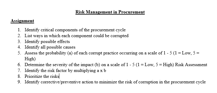 Risk Management in Procurement
Assignment
1. Identify critical components of the procurement cycle
2. List ways in which each component could be corrupted
3. Identify possible effects
4. Identify all possible causes
5. Assess the probability (a) of each corrupt practice occurring on a scale of 1 - 5 (1 = Low, 5 =
High)
6. Determine the severity of the impact (b) on a scale of 1 - 5 (1 = Low, 5 = High) Risk Assessment
7. Identify the risk factor by multiplying a x b
8. Prioritize the risks
9. Identify corrective/preventive action to minimize the risk of corruption in the procurement cycle