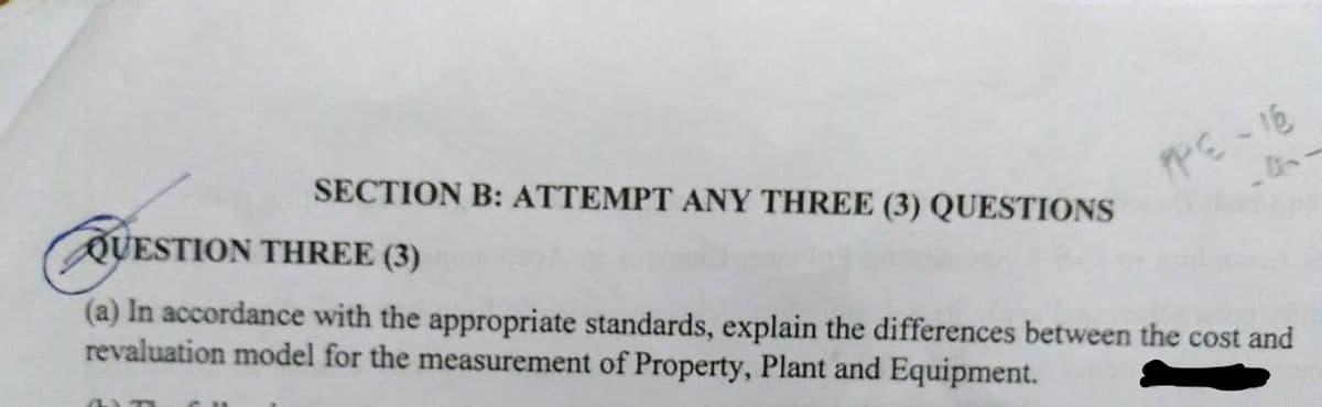 SECTION B: ATTEMPT ANY THREE (3) QUESTIONS
PPE-16
QUESTION THREE (3)
(a) In accordance with the appropriate standards, explain the differences between the cost and
revaluation model for the measurement of Property, Plant and Equipment.