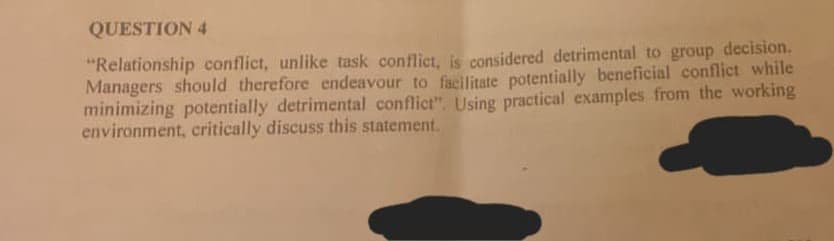 QUESTION 4
"Relationship conflict, unlike task conflict, is considered detrimental to group decision.
Managers should therefore endeavour to facilitate potentially beneficial conflict while
minimizing potentially detrimental conflict". Using practical examples from the working
environment, critically discuss this statement.