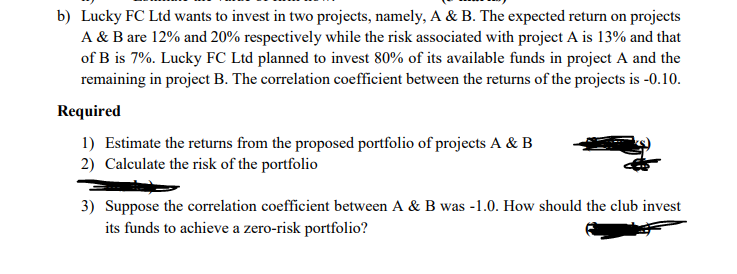 b) Lucky FC Ltd wants to invest in two projects, namely, A & B. The expected return on projects
A & B are 12% and 20% respectively while the risk associated with project A is 13% and that
of B is 7%. Lucky FC Ltd planned to invest 80% of its available funds in project A and the
remaining in project B. The correlation coefficient between the returns of the projects is -0.10.
Required
1) Estimate the returns from the proposed portfolio of projects A & B
2) Calculate the risk of the portfolio
3) Suppose the correlation coefficient between A & B was -1.0. How should the club invest
its funds to achieve a zero-risk portfolio?