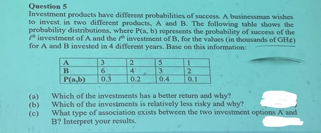 Question 5
Investment products have different probabilities of success. A businessman wishes
to invest in two different products, A and B. The following table shows the
probability distributions, where P(a, b) represents the probability of success of the
ith investment of A and the ih investment of B, for the values (in thousands of GH¢)
for A and B invested in 4 different years. Base on this information:
(a)
(b)
(c)
A
B
P(a,b)
3
6
0.3
2
4
0.2
5
3
0.4
1
2
0.1
Which of the investments has a better return and why?
Which of the investments is relatively less risky and why?
What type of association exists between the two investment options A and
B? Interpret your results.