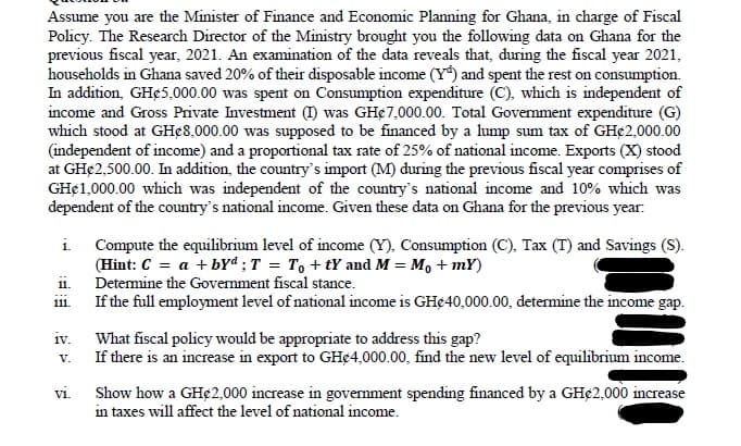 Assume you are the Minister of Finance and Economic Planning for Ghana, in charge of Fiscal
Policy. The Research Director of the Ministry brought you the following data on Ghana for the
previous fiscal year, 2021. An examination of the data reveals that, during the fiscal year 2021,
households in Ghana saved 20% of their disposable income (Y) and spent the rest on consumption.
In addition, GH¢5,000.00 was spent on Consumption expenditure (C), which is independent of
income and Gross Private Investment (I) was GH¢7,000.00. Total Government expenditure (G)
which stood at GHe8,000.00 was supposed to be financed by a lump sum tax of GH¢2,000.00
(independent of income) and a proportional tax rate of 25% of national income. Exports (X) stood
at GH€2,500.00. In addition, the country's import (M) during the previous fiscal year comprises of
GH¢1,000.00 which was independent of the country's national income and 10% which was
dependent of the country's national income. Given these data on Ghana for the previous year:
i. Compute the equilibrium level of income (Y), Consumption (C), Tax (T) and Savings (S).
(Hint: C = a + byd; T = To+tY and M = M₁ + mY)
Determine the Government fiscal stance.
11.
111.
If the full employment level of national income is GH$40,000.00, determine the income gap.
iv.
What fiscal policy would be appropriate to address this gap?
V.
If there is an increase in export to GHC4,000.00, find the new level of equilibrium income.
vi.
Show how a GH¢2,000 increase in government spending financed by a GH€2,000 increase
in taxes will affect the level of national income.