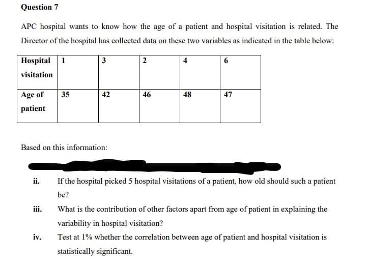 Question 7
APC hospital wants to know how the age of a patient and hospital visitation is related. The
Director of the hospital has collected data on these two variables as indicated in the table below:
Hospital 1
visitation
Age of
patient
ii.
iii.
35
Based on this information:
iv.
3
42
2
46
4
48
6
A
47
If the hospital picked 5 hospital visitations of a patient, how old should such a patient
be?
What is the contribution of other factors apart from age of patient in explaining the
variability in hospital visitation?
Test at 1% whether the correlation between age of patient and hospital visitation is
statistically significant.