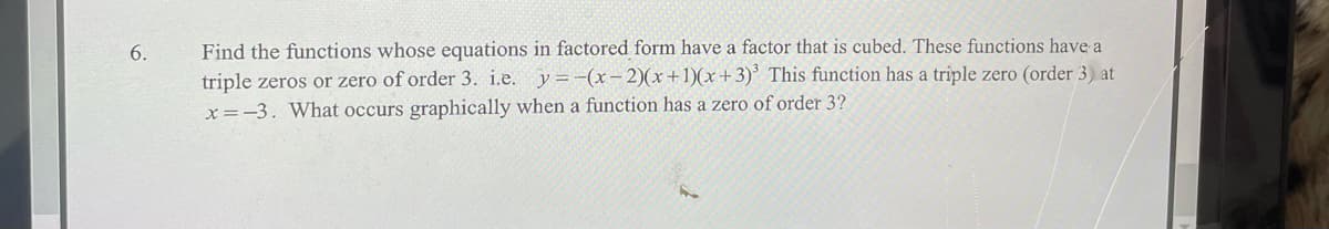 6.
Find the functions whose equations in factored form have a factor that is cubed. These functions have a
triple zeros or zero of order 3. i.e. y=-(x-2)(x+1)(x+3)³ This function has a triple zero (order 3) at
x=-3. What occurs graphically when a function has a zero of order 3?