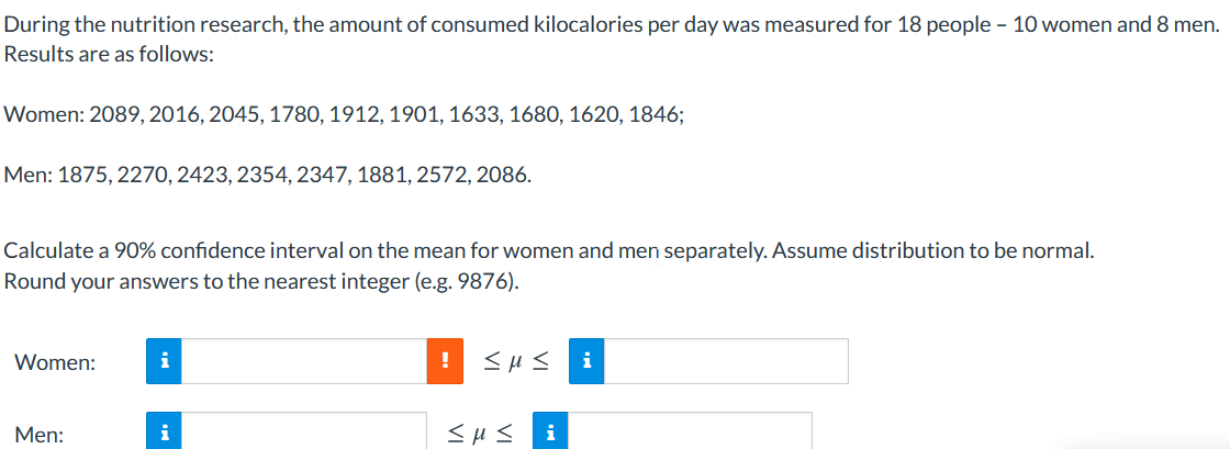 During the nutrition research, the amount of consumed kilocalories per day was measured for 18 people - 10 women and 8 men.
Results are as follows:
Women: 2089, 2016, 2045, 1780, 1912, 1901, 1633, 1680, 1620, 1846;
Men: 1875, 2270, 2423, 2354, 2347, 1881, 2572, 2086.
Calculate a 90% confidence interval on the mean for women and men separately. Assume distribution to be normal.
Round your answers to the nearest integer (e.g. 9876).
Women:
i
i
Men:
i
i
