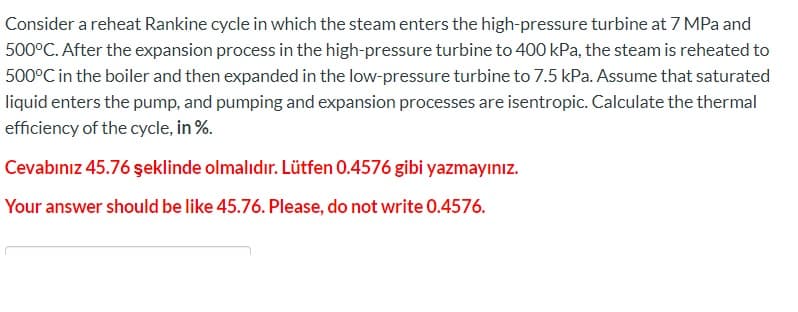 Consider a reheat Rankine cycle in which the steam enters the high-pressure turbine at 7 MPa and
500°C. After the expansion process in the high-pressure turbine to 400 kPa, the steam is reheated to
500°C in the boiler and then expanded in the low-pressure turbine to 7.5 kPa. Assume that saturated
liquid enters the pump, and pumping and expansion processes are isentropic. Calculate the thermal
efficiency of the cycle, in %.
Cevabınız 45.76 şeklinde olmalıdır. Lütfen 0.4576 gibi yazmayınız.
Your answer should be like 45.76. Please, do not write 0.4576.
