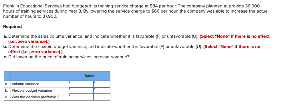 Franklin Educational Services had budgeted its training service charge at $84 per hour. The company planned to provide 36,000
hours of training services during Year 3. By lowering the service charge to $66 per hour, the company was able to increase the actual
number of hours to 37,900.
Required
a. Determine the sales volume variance, and indicate whether it is favorable (F) or unfavorable (U). (Select "None" if there is no effect
(i.e., zero variance).)
b. Determine the flexible budget variance, and indicate whether it is favorable (F) or unfavorable (U). (Select "None" if there is no
effect (i.e., zero variance).)
c. Did lowering the price of training services increase revenue?
Sales
a. Volume variance
b. Flexible budget variance
c. Was the decision profitable ?
