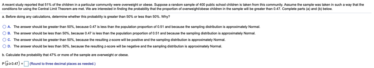 A recent study reported that 51% of the children in a particular community were overweight or obese. Suppose a random sample of 400 public school children is taken from this community. Assume the sample was taken in such a way that the
conditions for using the Central Limit Theorem are met. We are interested in finding the probability that the proportion of overweight/obese children in the sample will be greater than 0.47. Complete parts (a) and (b) below.
a. Before doing any calculations, determine whether this probability is greater than 50% or less than 50%. Why?
O A. The answer should be greater than 50%, because 0.47 is less than the population proportion of 0.51 and because the sampling distribution is approximately Normal.
O B. The answer should be less than 50%, because 0.47 is less than the population proportion of 0.51 and because the sampling distribution is approximately Normal.
O C. The answer should be greater than 50%, because the resulting z-score will be positive and the sampling distribution is approximately Normal.
O D. The answer should be less than 50%, because the resulting z-score will be negative and the sampling distribution is approximately Normal.
b. Calculate the probability that 47% or more of the sample are overweight or obese.
P(620.47) =|
(Round to three decimal places as needed.)

