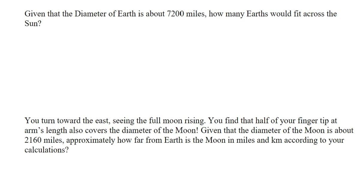 Given that the Diameter of Earth is about 7200 miles, how many Earths would fit across the
Sun?
You turn toward the east, seeing the full moon rising. You find that half of your finger tip at
arm's length also covers the diameter of the Moon! Given that the diameter of the Moon is about
2160 miles, approximately how far from Earth is the Moon in miles and km according to your
calculations?

