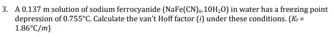 3. A 0.137 m solution of sodium ferrocyanide (NaFe(CN)6.10H20) in water has a freezing point
depression of 0.755°C. Calculate the van't Hoff factor (i) under these conditions. (Kf =
1.86°C/m)
