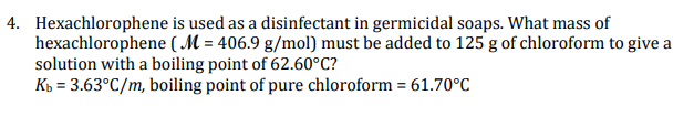 4. Hexachlorophene is used as a disinfectant in germicidal soaps. What mass of
hexachlorophene ( M = 406.9 g/mol) must be added to 125 g of chloroform to give a
solution with a boiling point of 62.60°C?
K = 3.63°C/m, boiling point of pure chloroform = 61.70°C
%3D
