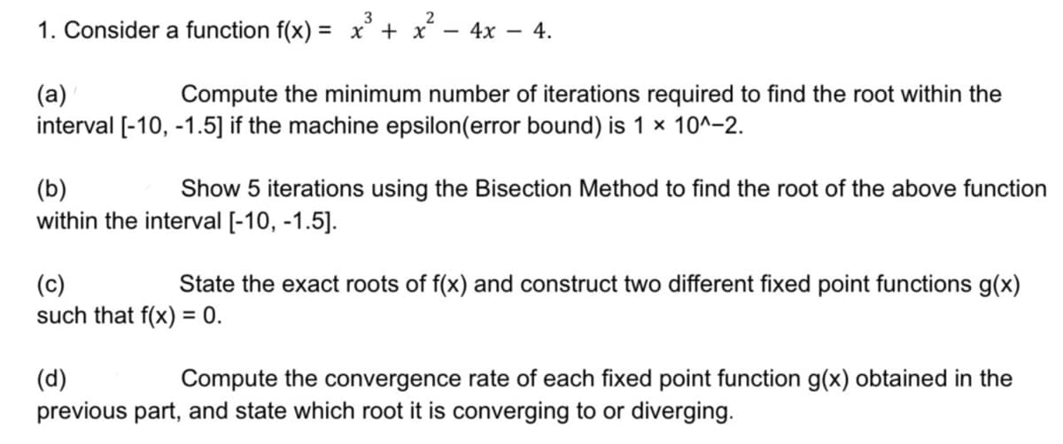 3
1. Consider a function f(x) = x³ + x² - 4x 4.
(a)
Compute the minimum number of iterations required to find the root within the
interval [-10, -1.5] if the machine epsilon(error bound) is 1 x 10^-2.
(b)
Show 5 iterations using the Bisection Method to find the root of the above function
within the interval [-10, -1.5].
(c)
State the exact roots of f(x) and construct two different fixed point functions g(x)
such that f(x) = 0.
(d)
Compute the convergence rate of each fixed point function g(x) obtained in the
previous part, and state which root it is converging to or diverging.