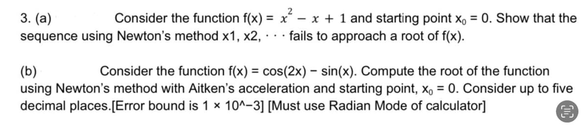 3. (a)
Consider the function f(x) =
sequence using Newton's method x1, x2,
2
x - x + 1 and starting point x₁ = 0. Show that the
fails to approach a root of f(x).
(b)
Consider the function f(x) = cos(2x) - sin(x). Compute the root of the function
using Newton's method with Aitken's acceleration and starting point, x₁ = 0. Consider up to five
decimal places. [Error bound is 1 x 10^-3] [Must use Radian Mode of calculator]