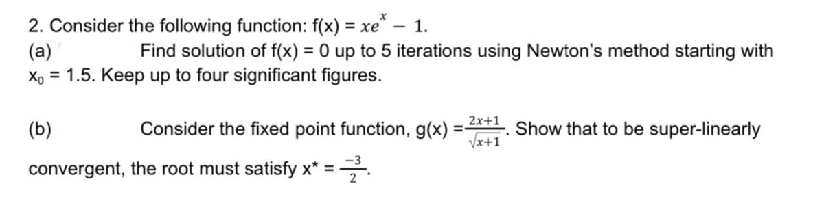 x
2. Consider the following function: f(x) = xe^ - 1.
(a)
Find solution of f(x) = 0 up to 5 iterations using Newton's method starting with
Xo = 1.5. Keep up to four significant figures.
(b)
Consider the fixed point function, g(x) = 2x+1. Show that to be super-linearly
√x+1
convergent, the root must satisfy x* = -³