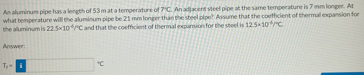 An aluminum pipe has a length of 53 m at a temperature of 7°C. An adjacent steel pipe at the same temperature is 7 mm longer. At
what temperature will the aluminum pipe be 21 mm longer than the steel pipe? Assume that the coefficient of thermal expansion for
the aluminum is 22.5x10-6/°C and that the coefficient of thermal expansion for the steel is 12.5×106/°C.
Answer:
Tf = i
°C