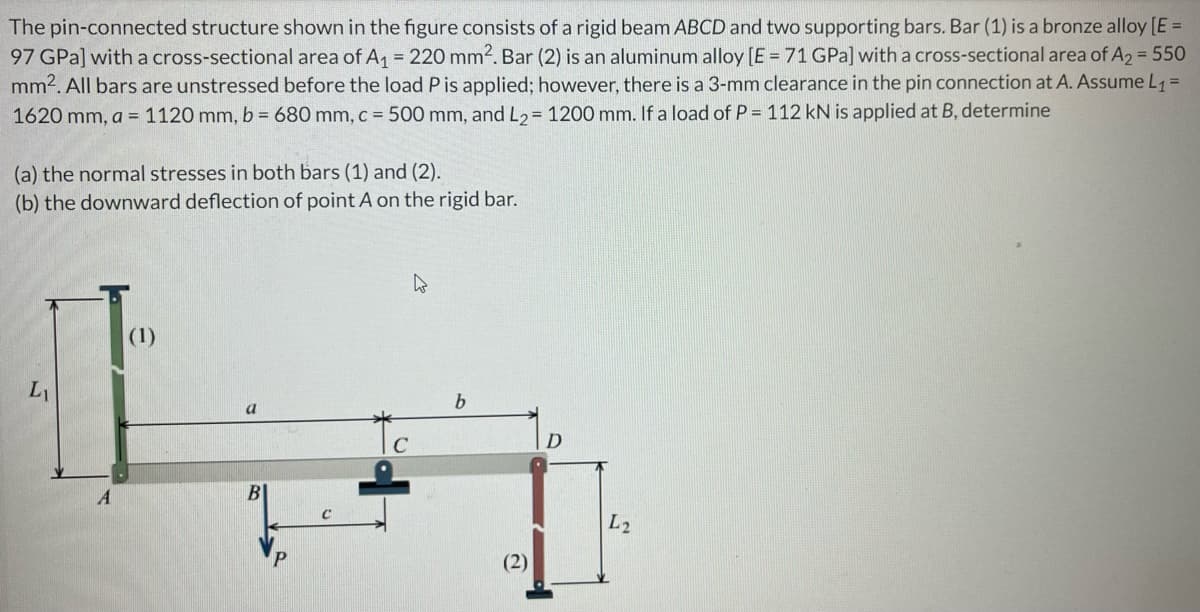 The pin-connected structure shown in the figure consists of a rigid beam ABCD and two supporting bars. Bar (1) is a bronze alloy [E =
97 GPa] with a cross-sectional area of A₁ = 220 mm². Bar (2) is an aluminum alloy [E = 71 GPa] with a cross-sectional area of A2 = 550
mm². All bars are unstressed before the load P is applied; however, there is a 3-mm clearance in the pin connection at A. Assume L₁ =
1620 mm, a = 1120 mm, b = 680 mm, c = 500 mm, and L₂ = 1200 mm. If a load of P = 112 kN is applied at B, determine
(a) the normal stresses in both bars (1) and (2).
(b) the downward deflection of point A on the rigid bar.
4
(1)
L
a
A
b
(2)
D
L2