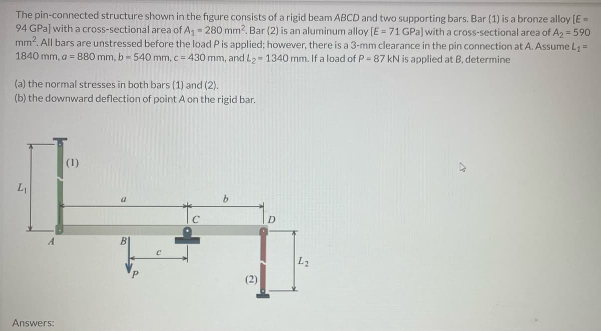 The pin-connected structure shown in the figure consists of a rigid beam ABCD and two supporting bars. Bar (1) is a bronze alloy [E =
94 GPa] with a cross-sectional area of A₁ = 280 mm2. Bar (2) is an aluminum alloy [E = 71 GPa] with a cross-sectional area of A2 = 590
mm². All bars are unstressed before the load P is applied; however, there is a 3-mm clearance in the pin connection at A. Assume L₁ =
1840 mm, a = 880 mm, b = 540 mm, c = 430 mm, and L₂ = 1340 mm. If a load of P = 87 kN is applied at B, determine
(a) the normal stresses in both bars (1) and (2).
(b) the downward deflection of point A on the rigid bar.
h
(1)
L₁
b
a
BI
Answers:
C
(2)
D
L2