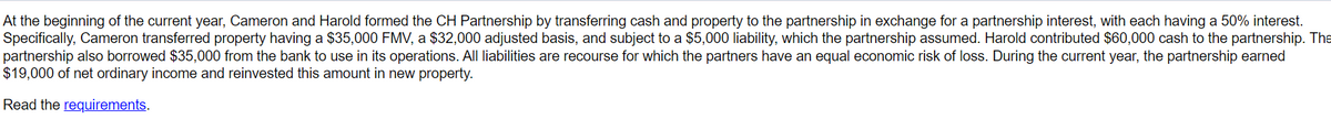 At the beginning of the current year, Cameron and Harold formed the CH Partnership by transferring cash and property to the partnership in exchange for a partnership interest, with each having a 50% interest.
Specifically, Cameron transferred property having a $35,000 FMV, a $32,000 adjusted basis, and subject to a $5,000 liability, which the partnership assumed. Harold contributed $60,000 cash to the partnership. The
partnership also borrowed $35,000 from the bank to use in its operations. All liabilities are recourse for which the partners have an equal economic risk of loss. During the current year, the partnership earned
$19,000 of net ordinary income and reinvested this amount in new property.
Read the requirements.