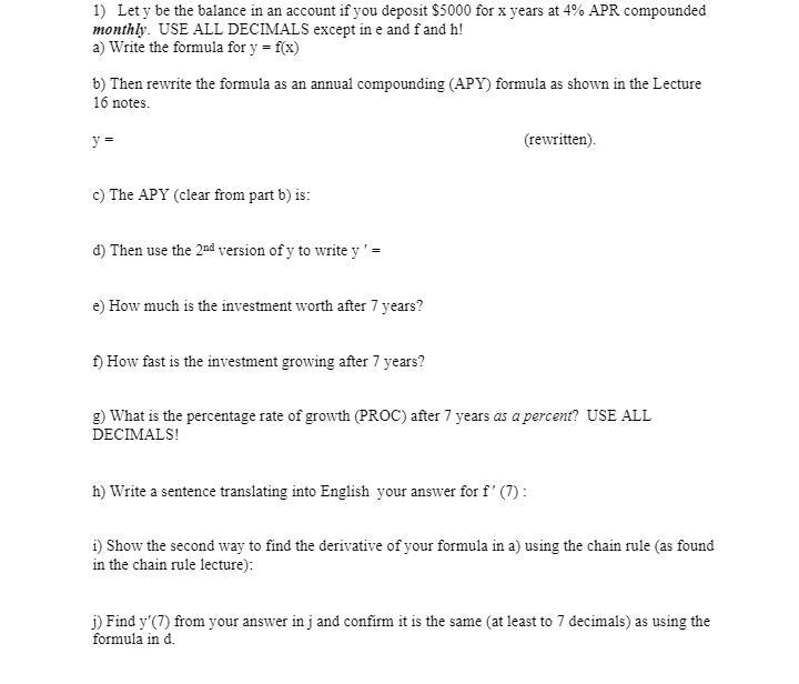 1) Let y be the balance in an account if you deposit $5000 for x years at 4% APR compounded
monthly. USE ALL DECIMALS except in e and fand h!
a) Write the formula for y = f(x)
b) Then rewrite the formula as an annual compounding (APY) formula as shown in the Lecture
16 notes.
y =
(rewritten).
c) The APY (clear from part b) is:
d) Then use the 2âd version of y to write y ' -
e) How much is the investment worth after 7 years?
f) How fast is the investment growing after 7 years?
g) What is the percentage rate of growth (PROC) after 7 years as a percent? USE ALL
DECIMALS!
h) Write a sentence translating into English your answer for f' (7) :
i) Show the second way to find the derivative of your formula in a) using the chain rule (as found
in the chain rule lecture):
j) Find y'(7) from your answer in j and confirm it is the same (at least to 7 decimals) as using the
formula in d.
