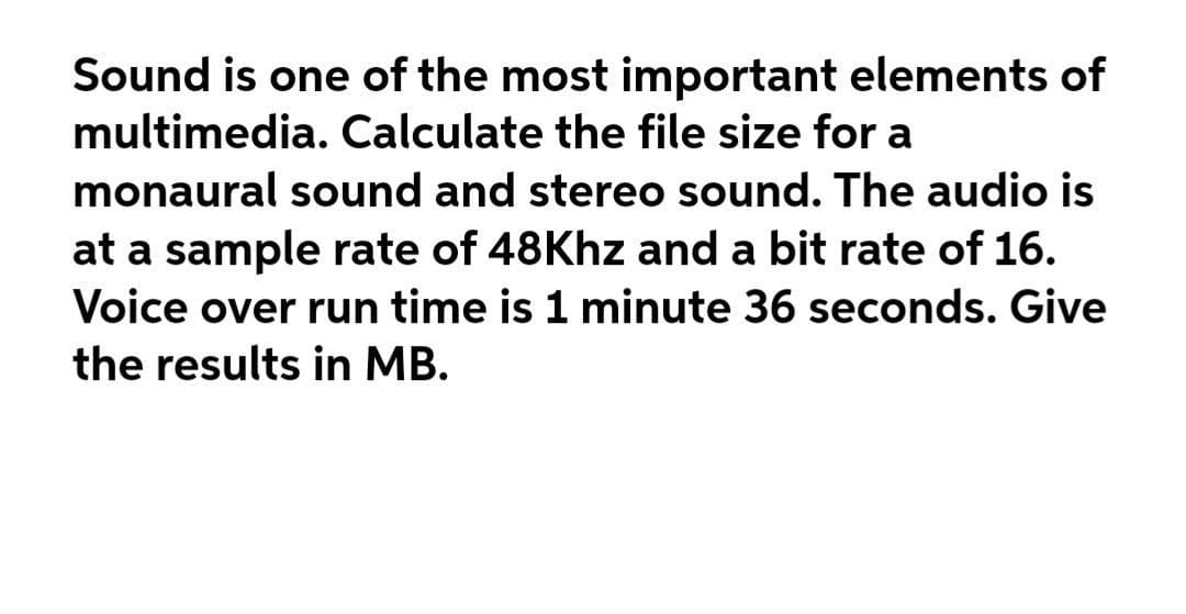 Sound is one of the most important elements of
multimedia. Calculate the file size for a
monaural sound and stereo sound. The audio is
at a sample rate of 48Khz and a bit rate of 16.
Voice over run time is 1 minute 36 seconds. Give
the results in MB.
