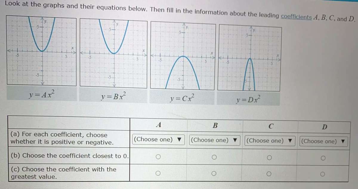 Look at the graphs and their equations below. Then fill in the information about the leading coefficients A, B, C, and D.
5-
5-
y= Ax?
y=Bx
y = Cx
y=Dx
A
В
C
(a) For each coefficient, choose
whether it is positive or negative.
(Choose one) ▼
(Choose one) ▼
(Choose one) ▼
(Choose one) ▼
(b) Choose the coefficient closest t 0.
(c) Choose the coefficient with the
greatest value.
