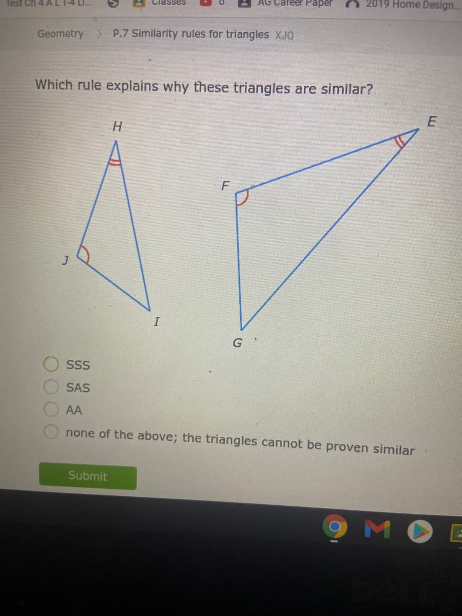 Test Ch 4 AL
Classes
AG Career PPaper
A 2019 Home Design.
Geometry > P.7 Similarity rules for triangles XJQ
Which rule explains why these triangles are similar?
F
SS
SAS
AA
none of the above; the triangles cannot be proven similar
Submit
MOE
