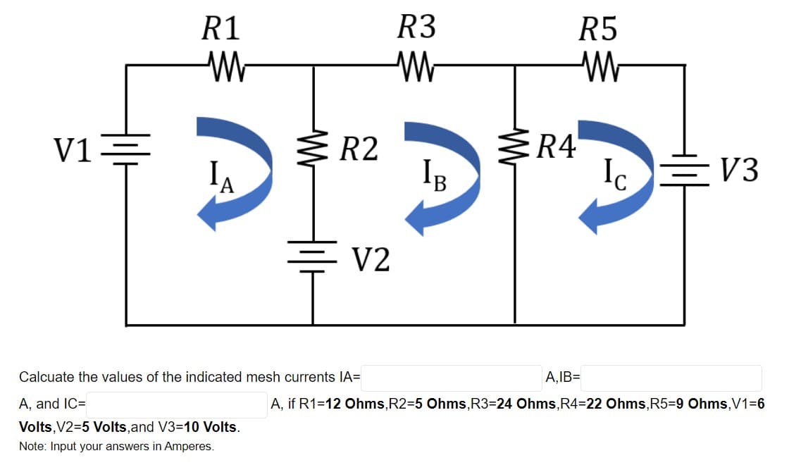 R1
R3
R5
R4
Ic
V1-
R2
EV3
'B
V2
Calcuate the values of the indicated mesh currents IA=
A,IB=
A, and IC=
A, if R1=12 Ohms,R2=5 Ohms,R3=24 Ohms,R4=22 Ohms,R5=9 Ohms,V1=6
Volts,V2=5 Volts,and V3=10 Volts.
Note: Input your answers in Amperes.
