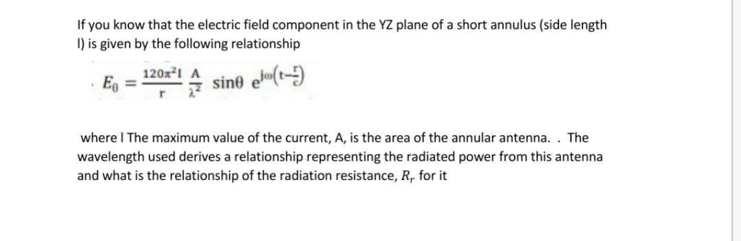 If you know that the electric field component in the YZ plane of a short annulus (side length
I) is given by the following relationship
120x1 A
Eg
sine el(t-)
where I The maximum value of the current, A, is the area of the annular antenna. . The
wavelength used derives a relationship representing the radiated power from this antenna
and what is the relationship of the radiation resistance, R, for it
