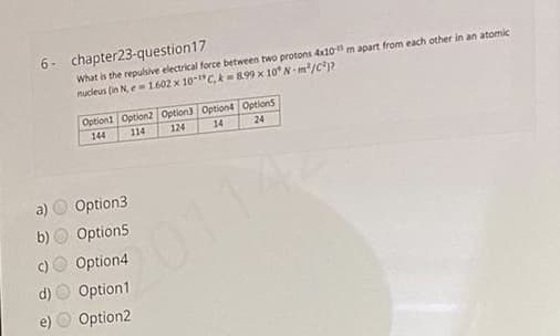 6- chapter23-question17
What is the repulsive electrical force between two protons dx10 m apart from each other in an atomic
nucleus (in N e= 1602 x 10-"C, k 899 x 10° N-m/c?
Option1 Option2 Option3 Option4 Options
144
114
124
14
24
a)
Option3
b) O Option5
01142
Option4
Option1
Option2
