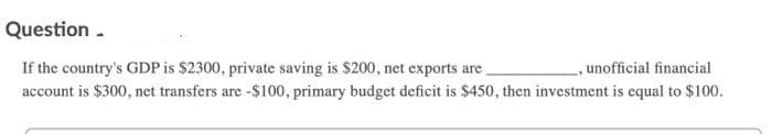 Question -
, unofficial financial
If the country's GDP is $2300, private saving is $200, net exports are
account is $300, net transfers are -$100, primary budget deficit is $450, then investment is equal to $100.