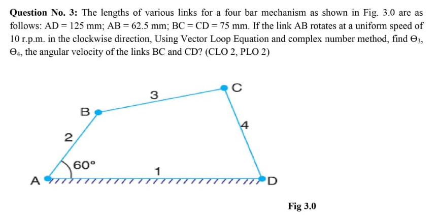 Question No. 3: The lengths of various links for a four bar mechanism as shown in Fig. 3.0 are as
follows: AD = 125 mm; AB = 62.5 mm; BC = CD = 75 mm. If the link AB rotates at a uniform speed of
10 r.p.m. in the clockwise direction, Using Vector Loop Equation and complex number method, find O3,
O4, the angular velocity of the links BC and CD? (CLO 2, PLO 2)
3
B
4
2
60°
A
D
Fig 3.0
