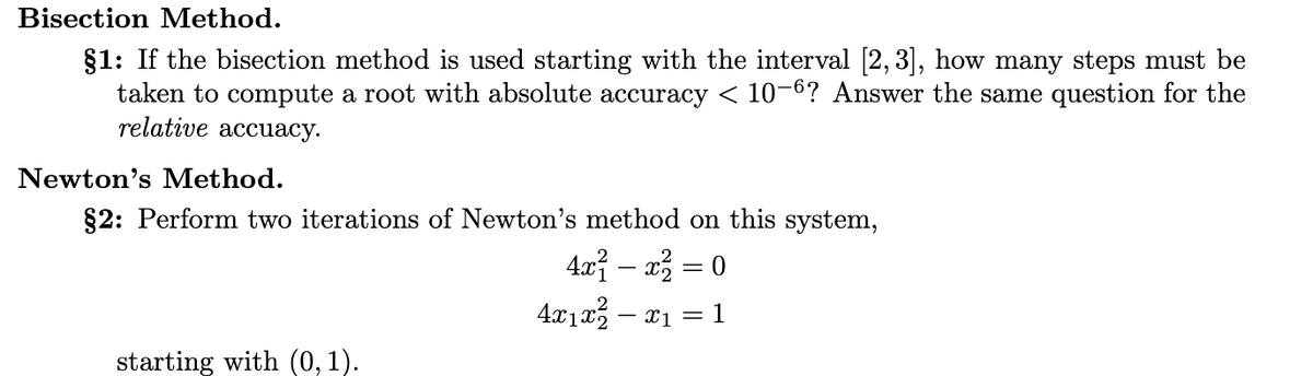 Bisection Method.
§1: If the bisection method is used starting with the interval [2, 3], how many steps must be
taken to compute a root with absolute accuracy < 10-6? Answer the same question for the
relative accuacy.
Newton's Method.
§2: Perform two iterations of Newton's method on this system,
4x² - x² = 0
4x1x² − x1 = 1
starting with (0,1).