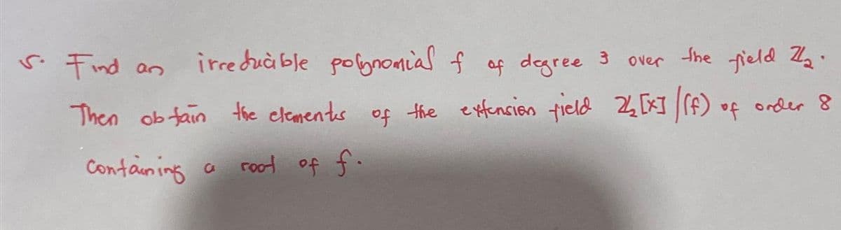 s. Find an irreducible polynomial f of degree 3 over
the field 2₂.
Then obtain the elements of the extension field 24 [x] / (f) of order 8
root of f.
containing a
