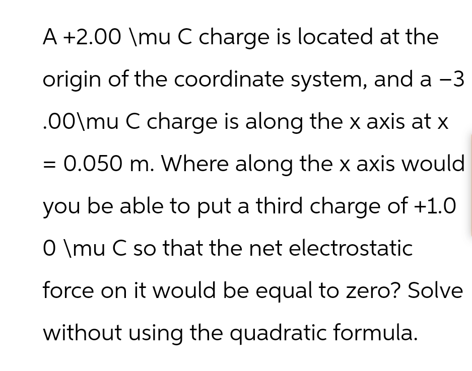 A +2.00 \mu C charge is located at the
origin of the coordinate system, and a -3
.00\mu C charge is along the x axis at x
= 0.050 m. Where along the x axis would
you be able to put a third charge of +1.0
0 \mu C so that the net electrostatic
force on it would be equal to zero? Solve
without using the quadratic formula.